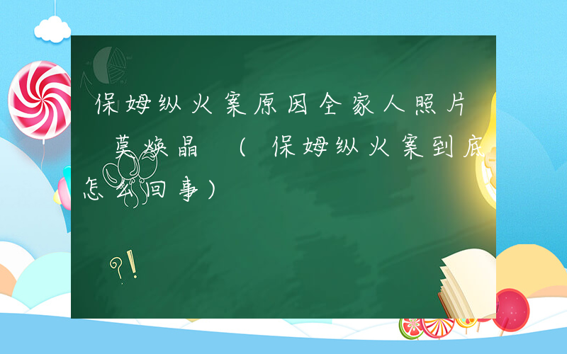 保姆纵火案原因全家人照片 莫焕晶 (保姆纵火案到底怎么回事)